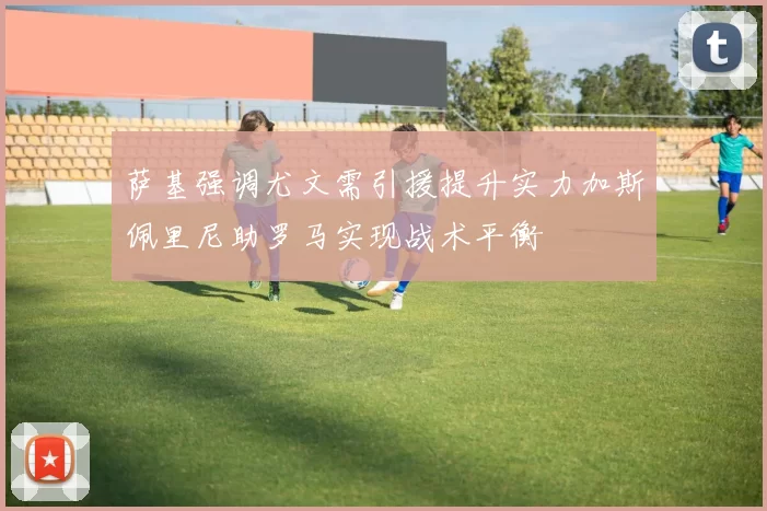 萨基强调尤文需引援提升实力加斯佩里尼助罗马实现战术平衡