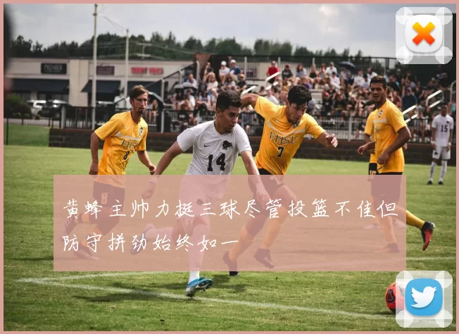 黄蜂主帅力挺三球尽管投篮不佳但防守拼劲始终如一
