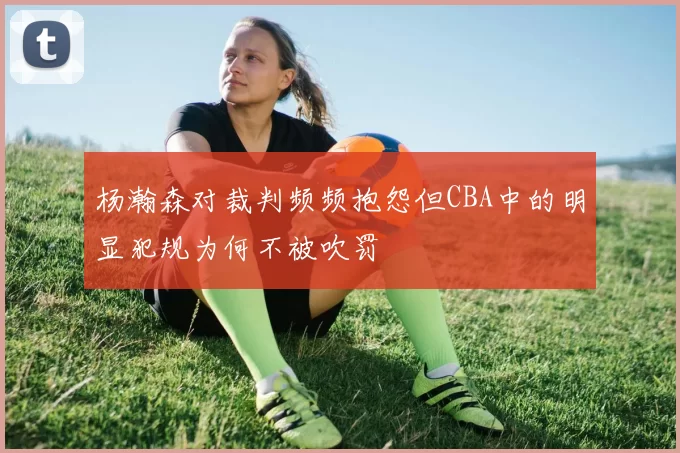 杨瀚森对裁判频频抱怨但CBA中的明显犯规为何不被吹罚