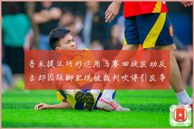 吾米提江巧妙运用马赛回旋发动反击却因踩脚犯规被裁判吹停引发争议