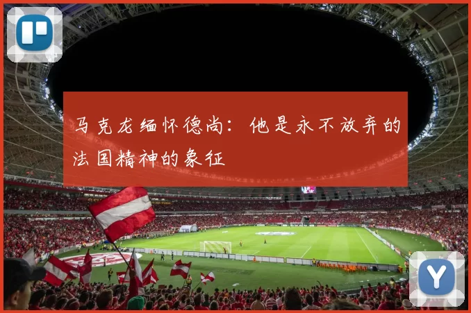 马克龙缅怀德尚：他是永不放弃的法国精神的象征
