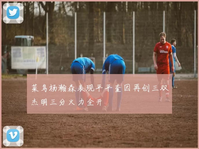菜鸟杨瀚森表现平平奎因再创三双杰明三分火力全开